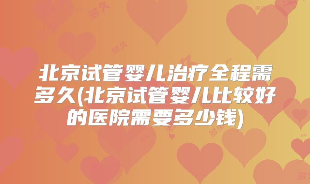 北京试管婴儿治疗全程需多久(北京试管婴儿比较好的医院需要多少钱)