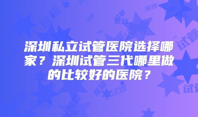 深圳私立试管医院选择哪家？深圳试管三代哪里做的比较好的医院？