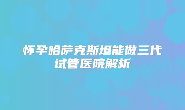 怀孕哈萨克斯坦能做三代试管医院解析