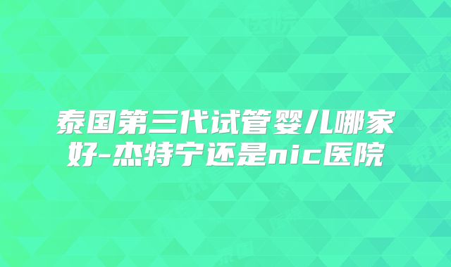 泰国第三代试管婴儿哪家好-杰特宁还是nic医院