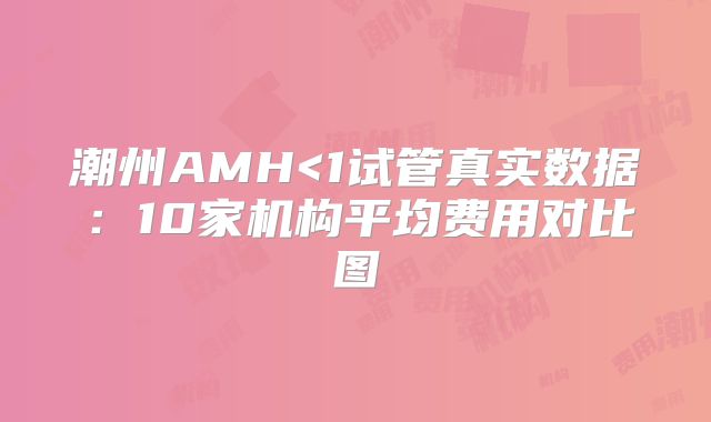 潮州AMH<1试管真实数据：10家机构平均费用对比图