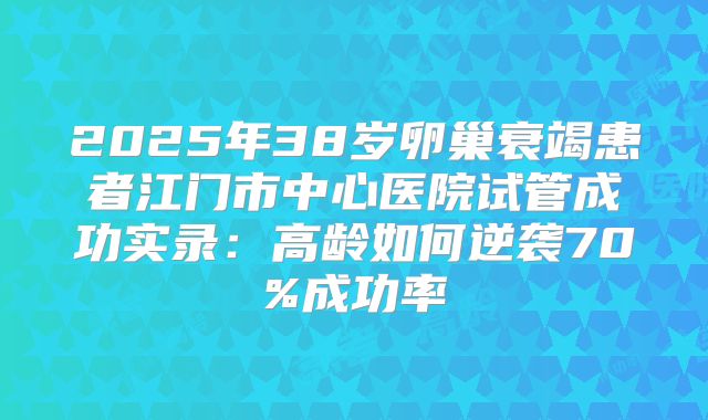 2025年38岁卵巢衰竭患者江门市中心医院试管成功实录：高龄如何逆袭70%成功率
