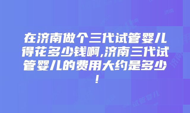在济南做个三代试管婴儿得花多少钱啊,济南三代试管婴儿的费用大约是多少!