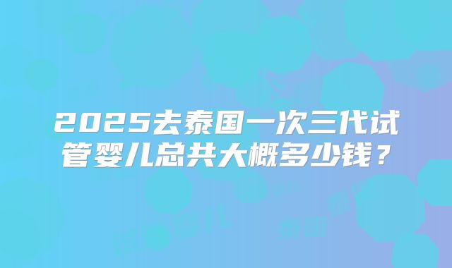 2025去泰国一次三代试管婴儿总共大概多少钱？