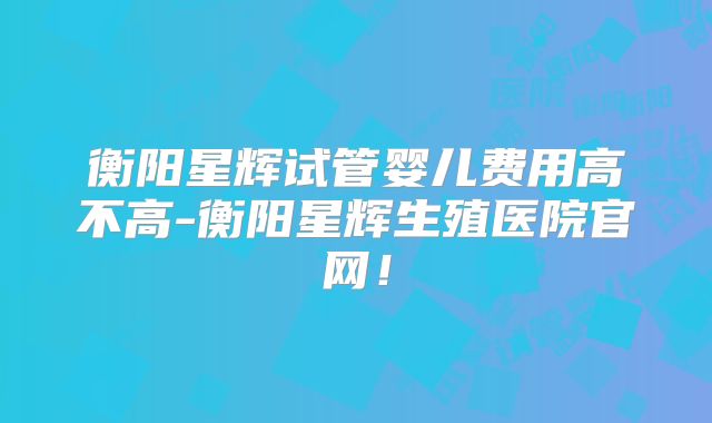 衡阳星辉试管婴儿费用高不高-衡阳星辉生殖医院官网!