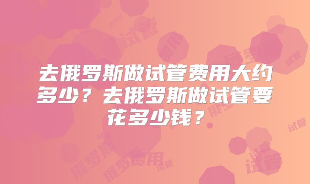 去俄罗斯做试管费用大约多少？去俄罗斯做试管要花多少钱？