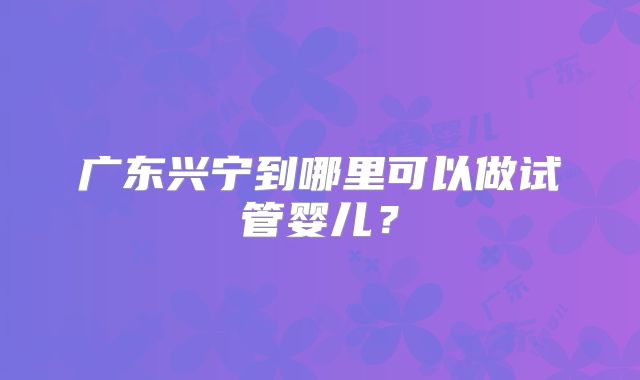 广东兴宁到哪里可以做试管婴儿？