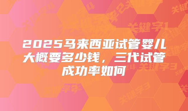 2025马来西亚试管婴儿大概要多少钱，三代试管成功率如何