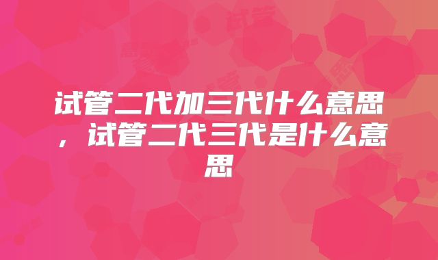 试管二代加三代什么意思，试管二代三代是什么意思