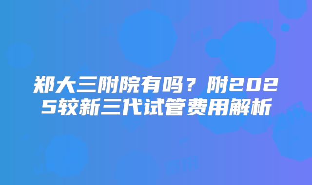 郑大三附院有吗？附2025较新三代试管费用解析