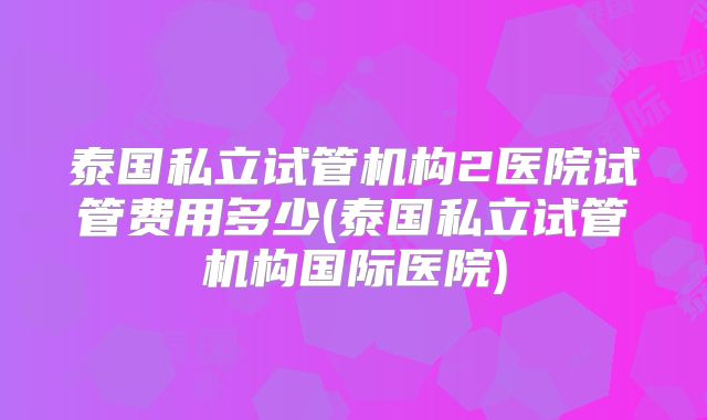 泰国私立试管机构2医院试管费用多少(泰国私立试管机构国际医院)