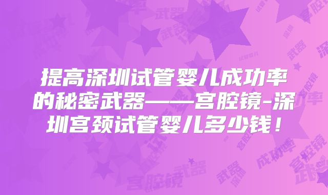 提高深圳试管婴儿成功率的秘密武器——宫腔镜-深圳宫颈试管婴儿多少钱!