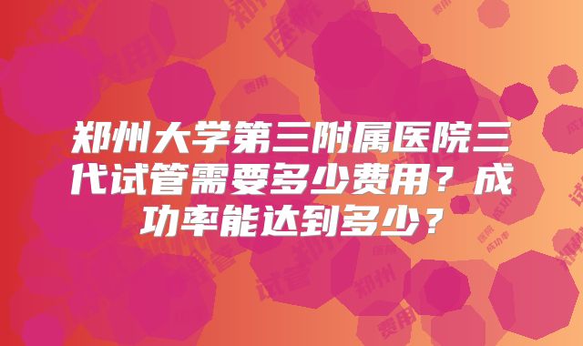 郑州大学第三附属医院三代试管需要多少费用?成功率能达到多少?