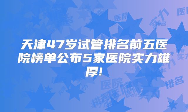 天津47岁试管排名前五医院榜单公布5家医院实力雄厚!