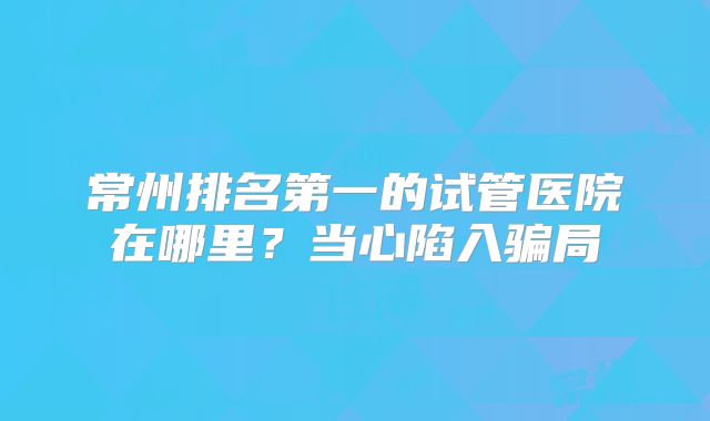 常州排名第一的试管医院在哪里？当心陷入骗局