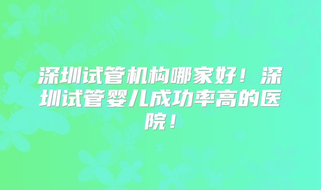深圳试管机构哪家好！深圳试管婴儿成功率高的医院！
