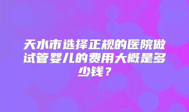 天水市选择正规的医院做试管婴儿的费用大概是多少钱？
