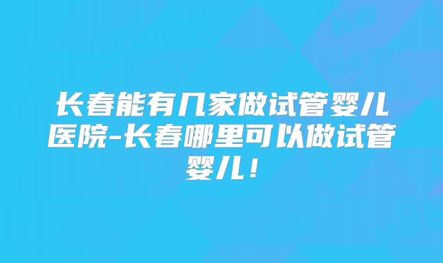 长春能有几家做试管婴儿医院-长春哪里可以做试管婴儿！