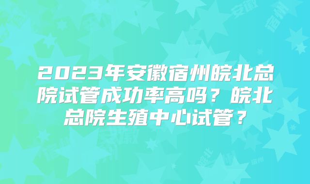 2023年安徽宿州皖北总院试管成功率高吗？皖北总院生殖中心试管？
