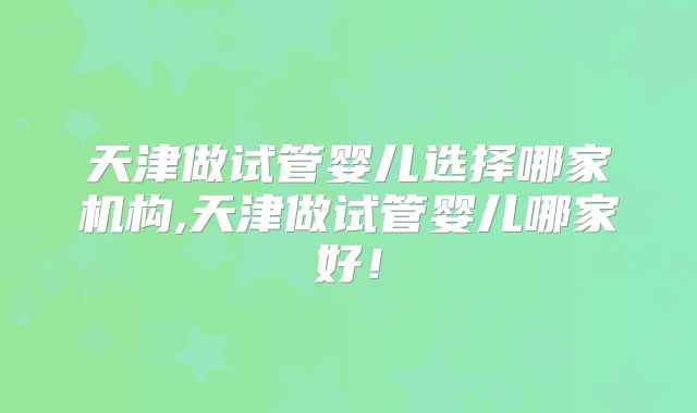 天津做试管婴儿选择哪家机构,天津做试管婴儿哪家好！