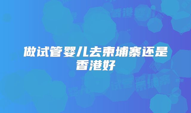 做试管婴儿去柬埔寨还是香港好