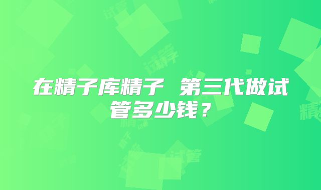 在精子库精子 第三代做试管多少钱?
