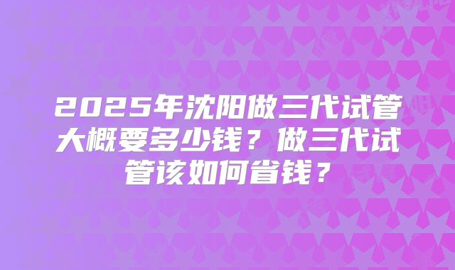 2025年沈阳做三代试管大概要多少钱？做三代试管该如何省钱？