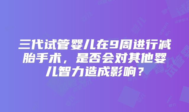 三代试管婴儿在9周进行减胎手术，是否会对其他婴儿智力造成影响？