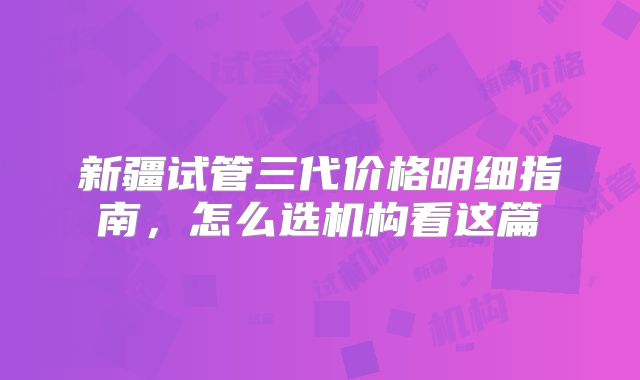 新疆试管三代价格明细指南，怎么选机构看这篇