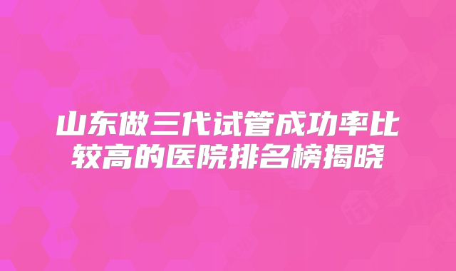 山东做三代试管成功率比较高的医院排名榜揭晓
