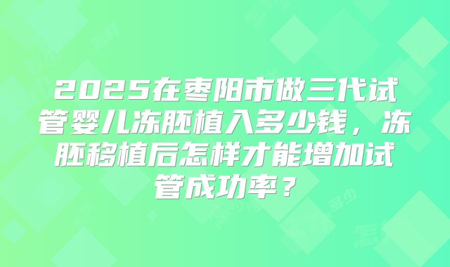 2025在枣阳市做三代试管婴儿冻胚植入多少钱,冻胚移植后怎样才能增加试管成功率?
