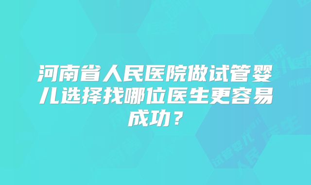 河南省人民医院做试管婴儿选择找哪位医生更容易成功?