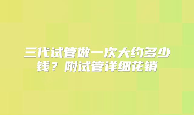 三代试管做一次大约多少钱？附试管详细花销