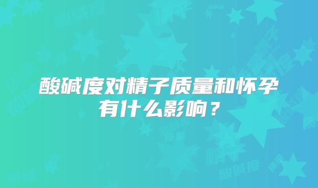 酸碱度对精子质量和怀孕有什么影响？