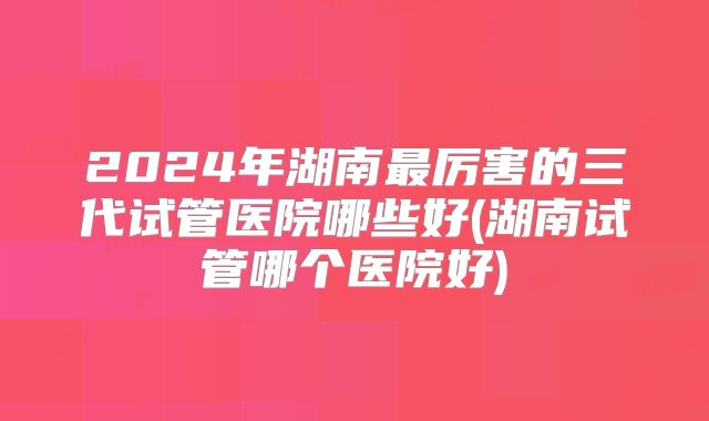 2024年湖南最厉害的三代试管医院哪些好(湖南试管哪个医院好)