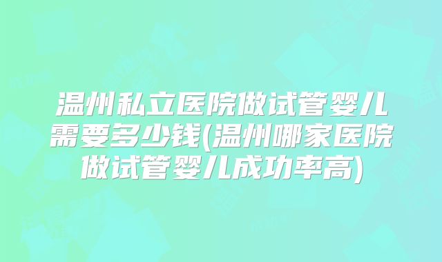 温州私立医院做试管婴儿需要多少钱(温州哪家医院做试管婴儿成功率高)