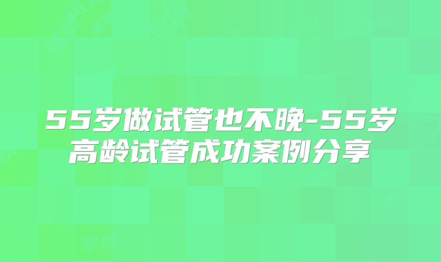 55岁做试管也不晚-55岁高龄试管成功案例分享