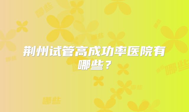 荆州试管高成功率医院有哪些?
