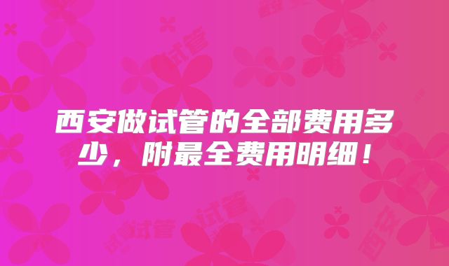 西安做试管的全部费用多少，附最全费用明细！