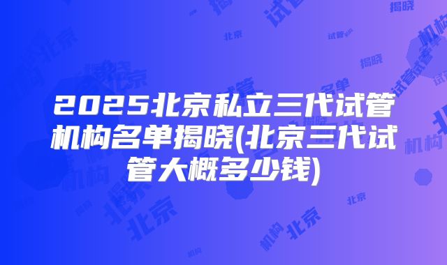 2025北京私立三代试管机构名单揭晓(北京三代试管大概多少钱)