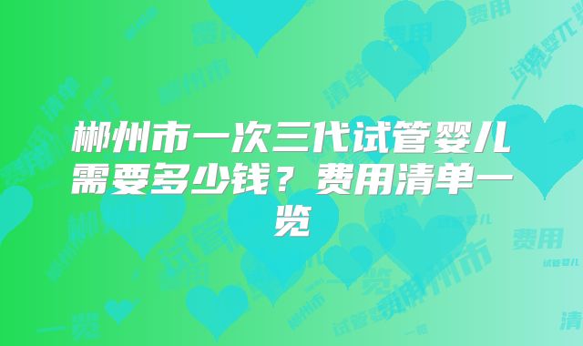郴州市一次三代试管婴儿需要多少钱？费用清单一览