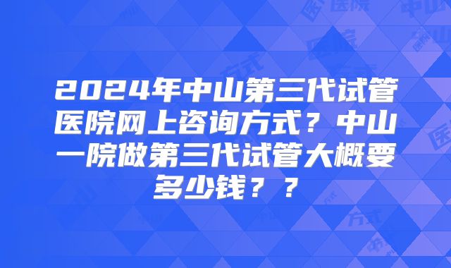 2024年中山第三代试管医院网上咨询方式?中山一院做第三代试管大概要多少钱??