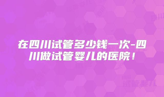 在四川试管多少钱一次-四川做试管婴儿的医院!