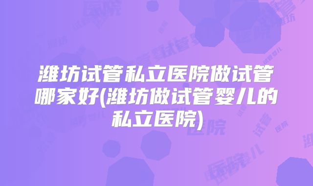 潍坊试管私立医院做试管哪家好(潍坊做试管婴儿的私立医院)