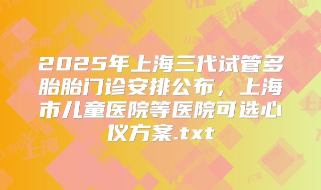 2025年上海三代试管多胎胎门诊安排公布，上海市儿童医院等医院可选心仪方案.txt