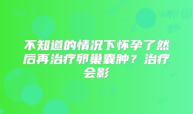 不知道的情况下怀孕了然后再治疗卵巢囊肿？治疗会影