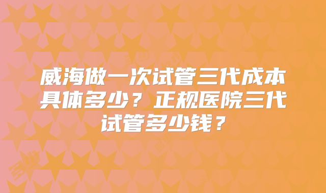 威海做一次试管三代成本具体多少？正规医院三代试管多少钱？