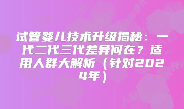 试管婴儿技术升级揭秘：一代二代三代差异何在？适用人群大解析（针对2024年）