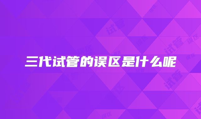 三代试管的误区是什么呢