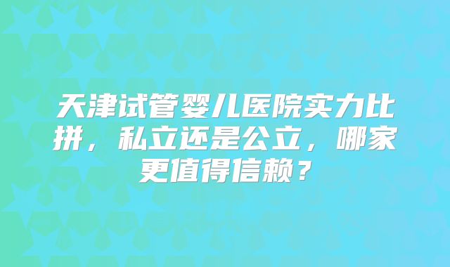 天津试管婴儿医院实力比拼,私立还是公立,哪家更值得信赖?